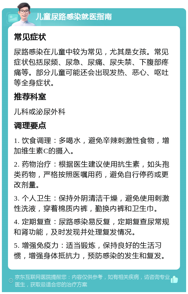 儿童尿路感染就医指南 常见症状 尿路感染在儿童中较为常见，尤其是女孩。常见症状包括尿频、尿急、尿痛、尿失禁、下腹部疼痛等。部分儿童可能还会出现发热、恶心、呕吐等全身症状。 推荐科室 儿科或泌尿外科 调理要点 1. 饮食调理：多喝水，避免辛辣刺激性食物，增加维生素C的摄入。 2. 药物治疗：根据医生建议使用抗生素，如头孢类药物，严格按照医嘱用药，避免自行停药或更改剂量。 3. 个人卫生：保持外阴清洁干燥，避免使用刺激性洗液，穿着棉质内裤，勤换内裤和卫生巾。 4. 定期复查：尿路感染易反复，定期复查尿常规和肾功能，及时发现并处理复发情况。 5. 增强免疫力：适当锻炼，保持良好的生活习惯，增强身体抵抗力，预防感染的发生和复发。