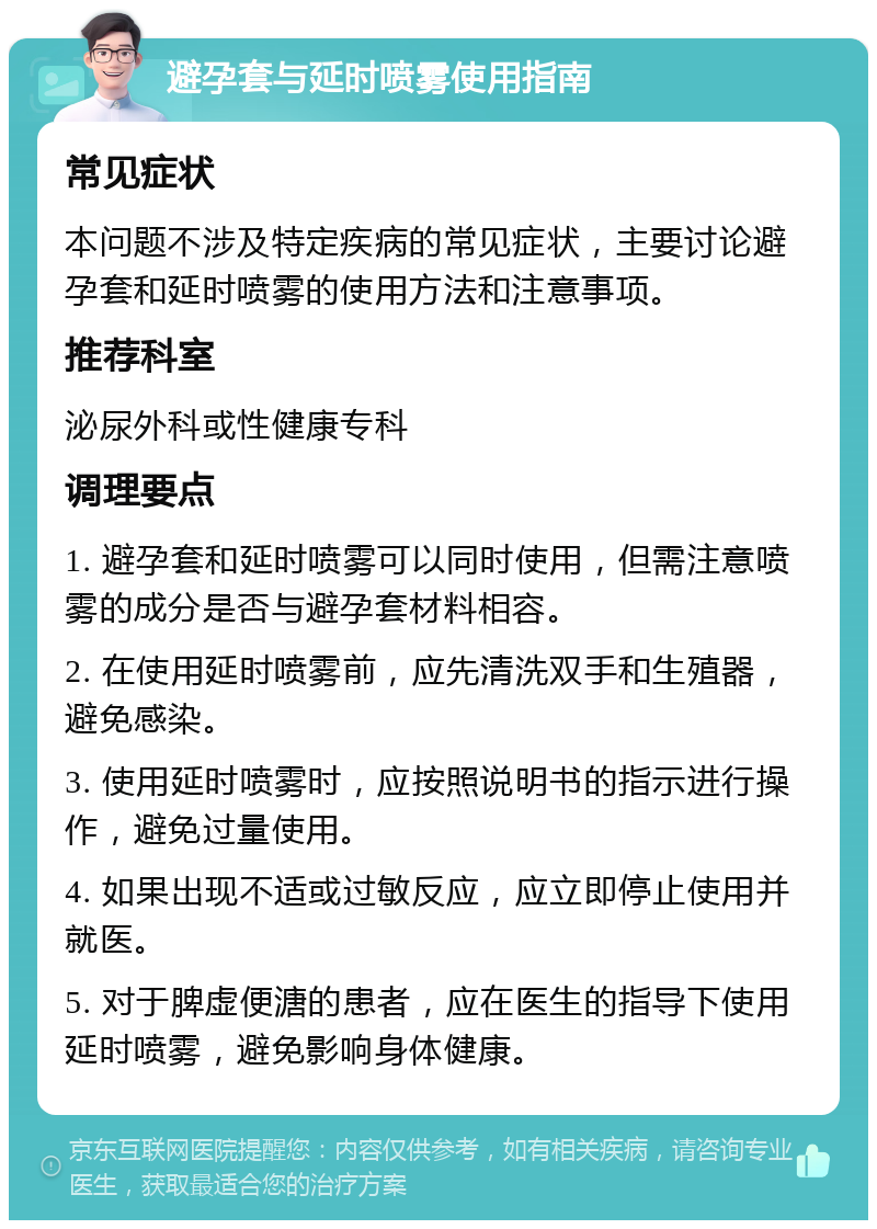 避孕套与延时喷雾使用指南 常见症状 本问题不涉及特定疾病的常见症状，主要讨论避孕套和延时喷雾的使用方法和注意事项。 推荐科室 泌尿外科或性健康专科 调理要点 1. 避孕套和延时喷雾可以同时使用，但需注意喷雾的成分是否与避孕套材料相容。 2. 在使用延时喷雾前，应先清洗双手和生殖器，避免感染。 3. 使用延时喷雾时，应按照说明书的指示进行操作，避免过量使用。 4. 如果出现不适或过敏反应，应立即停止使用并就医。 5. 对于脾虚便溏的患者，应在医生的指导下使用延时喷雾，避免影响身体健康。