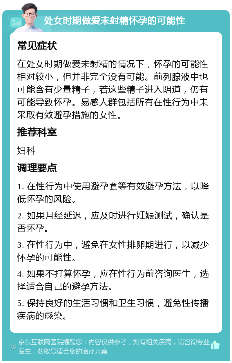 处女时期做爱未射精怀孕的可能性 常见症状 在处女时期做爱未射精的情况下，怀孕的可能性相对较小，但并非完全没有可能。前列腺液中也可能含有少量精子，若这些精子进入阴道，仍有可能导致怀孕。易感人群包括所有在性行为中未采取有效避孕措施的女性。 推荐科室 妇科 调理要点 1. 在性行为中使用避孕套等有效避孕方法，以降低怀孕的风险。 2. 如果月经延迟，应及时进行妊娠测试，确认是否怀孕。 3. 在性行为中，避免在女性排卵期进行，以减少怀孕的可能性。 4. 如果不打算怀孕，应在性行为前咨询医生，选择适合自己的避孕方法。 5. 保持良好的生活习惯和卫生习惯，避免性传播疾病的感染。