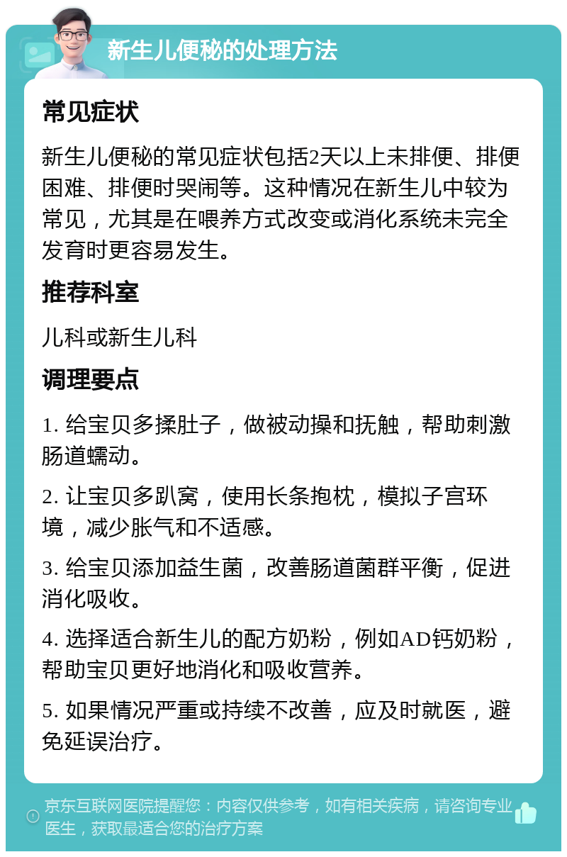 新生儿便秘的处理方法 常见症状 新生儿便秘的常见症状包括2天以上未排便、排便困难、排便时哭闹等。这种情况在新生儿中较为常见，尤其是在喂养方式改变或消化系统未完全发育时更容易发生。 推荐科室 儿科或新生儿科 调理要点 1. 给宝贝多揉肚子，做被动操和抚触，帮助刺激肠道蠕动。 2. 让宝贝多趴窝，使用长条抱枕，模拟子宫环境，减少胀气和不适感。 3. 给宝贝添加益生菌，改善肠道菌群平衡，促进消化吸收。 4. 选择适合新生儿的配方奶粉，例如AD钙奶粉，帮助宝贝更好地消化和吸收营养。 5. 如果情况严重或持续不改善，应及时就医，避免延误治疗。