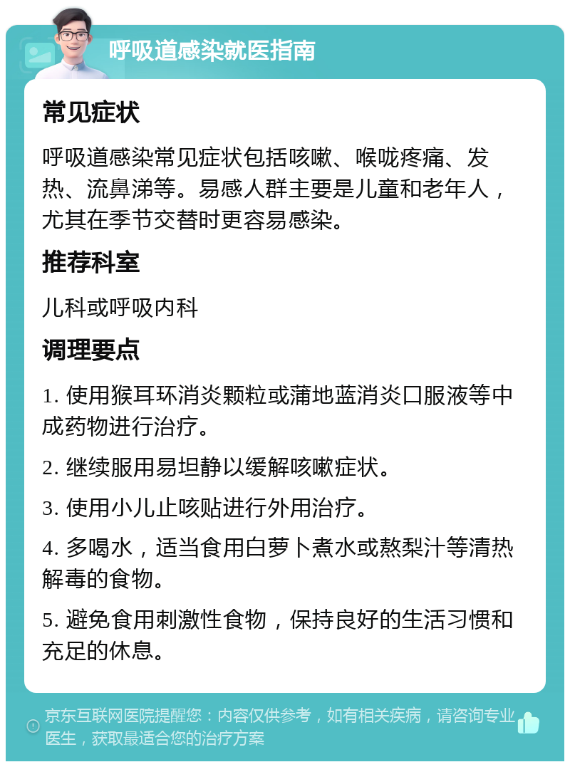 呼吸道感染就医指南 常见症状 呼吸道感染常见症状包括咳嗽、喉咙疼痛、发热、流鼻涕等。易感人群主要是儿童和老年人，尤其在季节交替时更容易感染。 推荐科室 儿科或呼吸内科 调理要点 1. 使用猴耳环消炎颗粒或蒲地蓝消炎口服液等中成药物进行治疗。 2. 继续服用易坦静以缓解咳嗽症状。 3. 使用小儿止咳贴进行外用治疗。 4. 多喝水，适当食用白萝卜煮水或熬梨汁等清热解毒的食物。 5. 避免食用刺激性食物，保持良好的生活习惯和充足的休息。