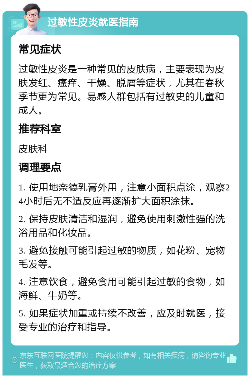 过敏性皮炎就医指南 常见症状 过敏性皮炎是一种常见的皮肤病，主要表现为皮肤发红、瘙痒、干燥、脱屑等症状，尤其在春秋季节更为常见。易感人群包括有过敏史的儿童和成人。 推荐科室 皮肤科 调理要点 1. 使用地奈德乳膏外用，注意小面积点涂，观察24小时后无不适反应再逐渐扩大面积涂抹。 2. 保持皮肤清洁和湿润，避免使用刺激性强的洗浴用品和化妆品。 3. 避免接触可能引起过敏的物质，如花粉、宠物毛发等。 4. 注意饮食，避免食用可能引起过敏的食物，如海鲜、牛奶等。 5. 如果症状加重或持续不改善，应及时就医，接受专业的治疗和指导。