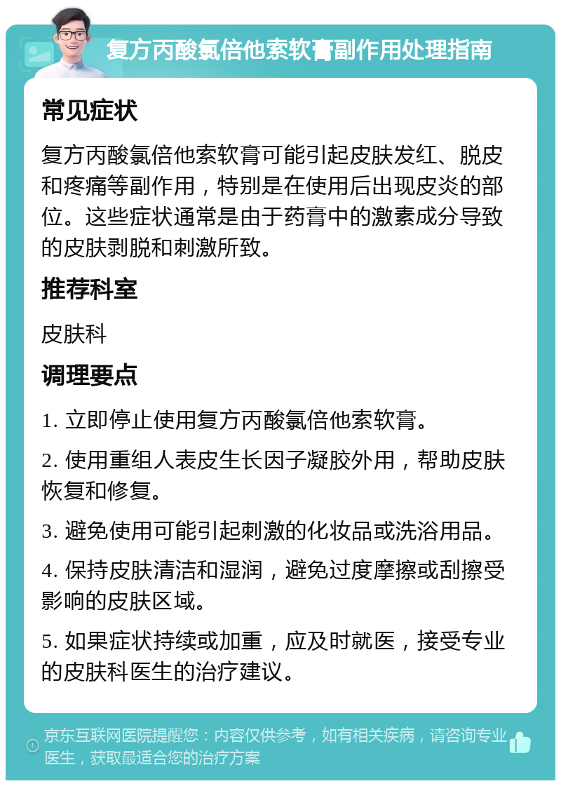 复方丙酸氯倍他索软膏副作用处理指南 常见症状 复方丙酸氯倍他索软膏可能引起皮肤发红、脱皮和疼痛等副作用，特别是在使用后出现皮炎的部位。这些症状通常是由于药膏中的激素成分导致的皮肤剥脱和刺激所致。 推荐科室 皮肤科 调理要点 1. 立即停止使用复方丙酸氯倍他索软膏。 2. 使用重组人表皮生长因子凝胶外用，帮助皮肤恢复和修复。 3. 避免使用可能引起刺激的化妆品或洗浴用品。 4. 保持皮肤清洁和湿润，避免过度摩擦或刮擦受影响的皮肤区域。 5. 如果症状持续或加重，应及时就医，接受专业的皮肤科医生的治疗建议。