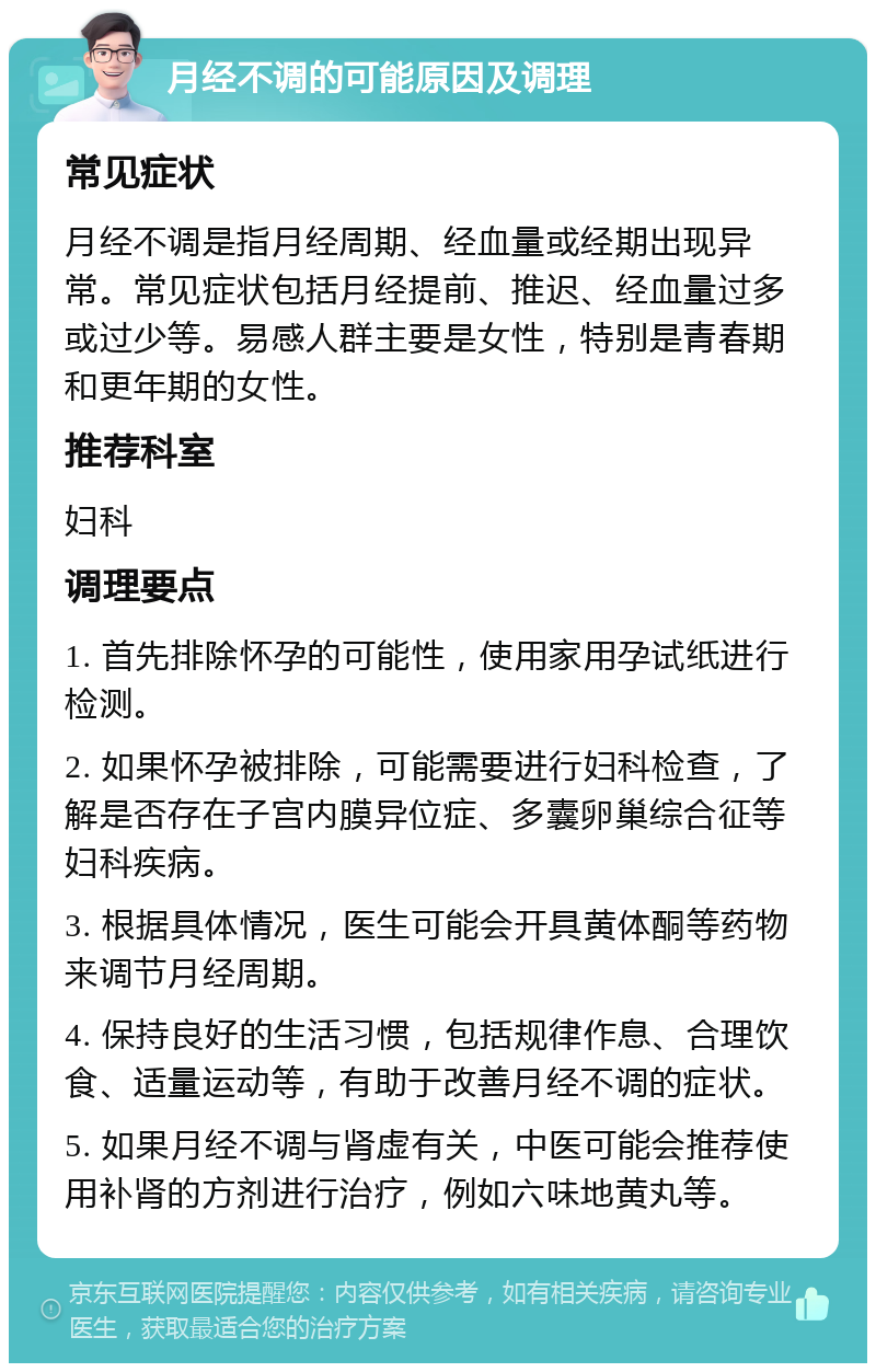 月经不调的可能原因及调理 常见症状 月经不调是指月经周期、经血量或经期出现异常。常见症状包括月经提前、推迟、经血量过多或过少等。易感人群主要是女性，特别是青春期和更年期的女性。 推荐科室 妇科 调理要点 1. 首先排除怀孕的可能性，使用家用孕试纸进行检测。 2. 如果怀孕被排除，可能需要进行妇科检查，了解是否存在子宫内膜异位症、多囊卵巢综合征等妇科疾病。 3. 根据具体情况，医生可能会开具黄体酮等药物来调节月经周期。 4. 保持良好的生活习惯，包括规律作息、合理饮食、适量运动等，有助于改善月经不调的症状。 5. 如果月经不调与肾虚有关，中医可能会推荐使用补肾的方剂进行治疗，例如六味地黄丸等。