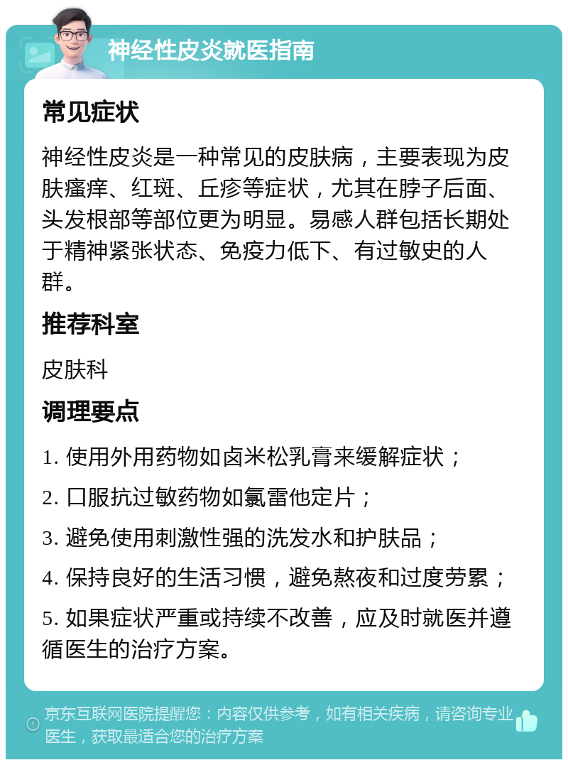 神经性皮炎就医指南 常见症状 神经性皮炎是一种常见的皮肤病，主要表现为皮肤瘙痒、红斑、丘疹等症状，尤其在脖子后面、头发根部等部位更为明显。易感人群包括长期处于精神紧张状态、免疫力低下、有过敏史的人群。 推荐科室 皮肤科 调理要点 1. 使用外用药物如卤米松乳膏来缓解症状； 2. 口服抗过敏药物如氯雷他定片； 3. 避免使用刺激性强的洗发水和护肤品； 4. 保持良好的生活习惯，避免熬夜和过度劳累； 5. 如果症状严重或持续不改善，应及时就医并遵循医生的治疗方案。