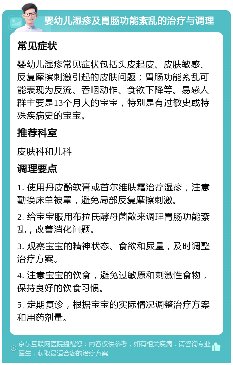 婴幼儿湿疹及胃肠功能紊乱的治疗与调理 常见症状 婴幼儿湿疹常见症状包括头皮起皮、皮肤敏感、反复摩擦刺激引起的皮肤问题；胃肠功能紊乱可能表现为反流、吞咽动作、食欲下降等。易感人群主要是13个月大的宝宝，特别是有过敏史或特殊疾病史的宝宝。 推荐科室 皮肤科和儿科 调理要点 1. 使用丹皮酚软膏或首尔维肤霜治疗湿疹，注意勤换床单被罩，避免局部反复摩擦刺激。 2. 给宝宝服用布拉氏酵母菌散来调理胃肠功能紊乱，改善消化问题。 3. 观察宝宝的精神状态、食欲和尿量，及时调整治疗方案。 4. 注意宝宝的饮食，避免过敏原和刺激性食物，保持良好的饮食习惯。 5. 定期复诊，根据宝宝的实际情况调整治疗方案和用药剂量。