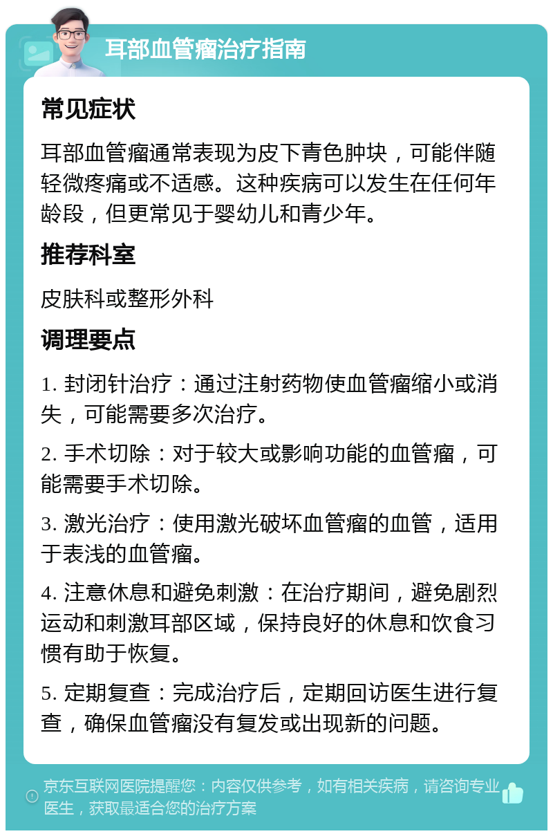 耳部血管瘤治疗指南 常见症状 耳部血管瘤通常表现为皮下青色肿块，可能伴随轻微疼痛或不适感。这种疾病可以发生在任何年龄段，但更常见于婴幼儿和青少年。 推荐科室 皮肤科或整形外科 调理要点 1. 封闭针治疗：通过注射药物使血管瘤缩小或消失，可能需要多次治疗。 2. 手术切除：对于较大或影响功能的血管瘤，可能需要手术切除。 3. 激光治疗：使用激光破坏血管瘤的血管，适用于表浅的血管瘤。 4. 注意休息和避免刺激：在治疗期间，避免剧烈运动和刺激耳部区域，保持良好的休息和饮食习惯有助于恢复。 5. 定期复查：完成治疗后，定期回访医生进行复查，确保血管瘤没有复发或出现新的问题。