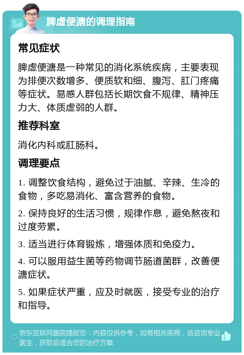 脾虚便溏的调理指南 常见症状 脾虚便溏是一种常见的消化系统疾病，主要表现为排便次数增多、便质软和细、腹泻、肛门疼痛等症状。易感人群包括长期饮食不规律、精神压力大、体质虚弱的人群。 推荐科室 消化内科或肛肠科。 调理要点 1. 调整饮食结构，避免过于油腻、辛辣、生冷的食物，多吃易消化、富含营养的食物。 2. 保持良好的生活习惯，规律作息，避免熬夜和过度劳累。 3. 适当进行体育锻炼，增强体质和免疫力。 4. 可以服用益生菌等药物调节肠道菌群，改善便溏症状。 5. 如果症状严重，应及时就医，接受专业的治疗和指导。