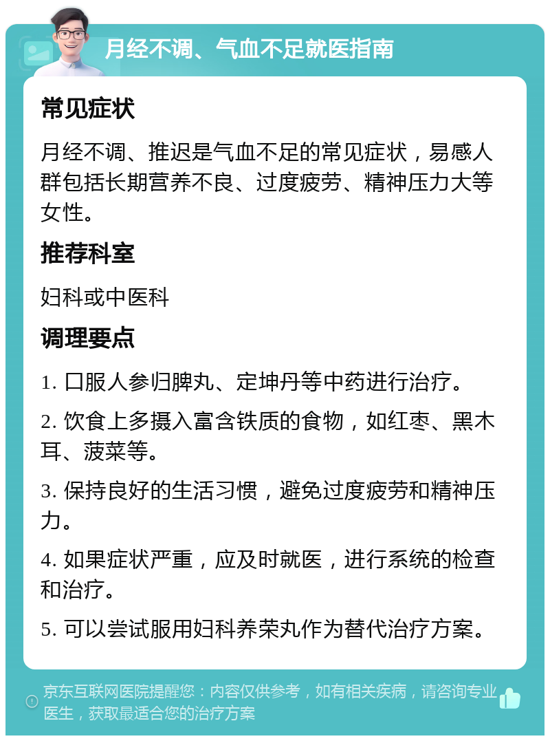 月经不调、气血不足就医指南 常见症状 月经不调、推迟是气血不足的常见症状，易感人群包括长期营养不良、过度疲劳、精神压力大等女性。 推荐科室 妇科或中医科 调理要点 1. 口服人参归脾丸、定坤丹等中药进行治疗。 2. 饮食上多摄入富含铁质的食物，如红枣、黑木耳、菠菜等。 3. 保持良好的生活习惯，避免过度疲劳和精神压力。 4. 如果症状严重，应及时就医，进行系统的检查和治疗。 5. 可以尝试服用妇科养荣丸作为替代治疗方案。