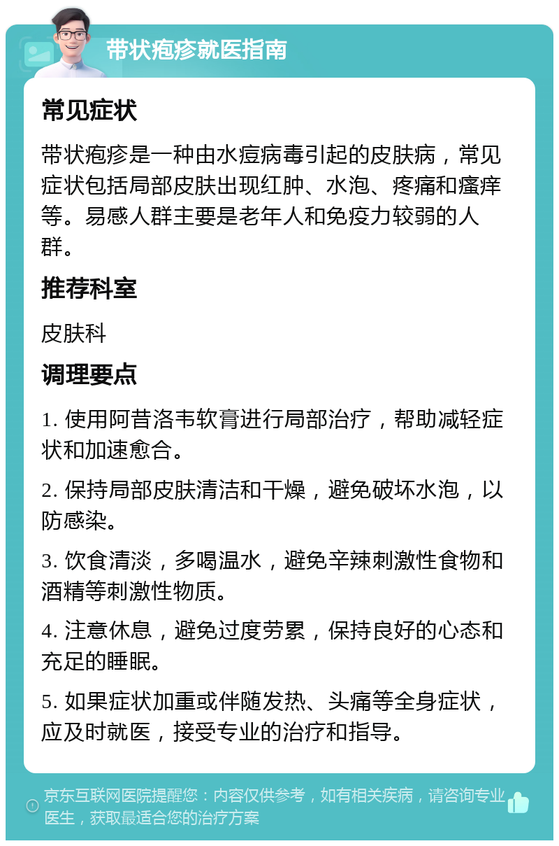 带状疱疹就医指南 常见症状 带状疱疹是一种由水痘病毒引起的皮肤病，常见症状包括局部皮肤出现红肿、水泡、疼痛和瘙痒等。易感人群主要是老年人和免疫力较弱的人群。 推荐科室 皮肤科 调理要点 1. 使用阿昔洛韦软膏进行局部治疗，帮助减轻症状和加速愈合。 2. 保持局部皮肤清洁和干燥，避免破坏水泡，以防感染。 3. 饮食清淡，多喝温水，避免辛辣刺激性食物和酒精等刺激性物质。 4. 注意休息，避免过度劳累，保持良好的心态和充足的睡眠。 5. 如果症状加重或伴随发热、头痛等全身症状，应及时就医，接受专业的治疗和指导。