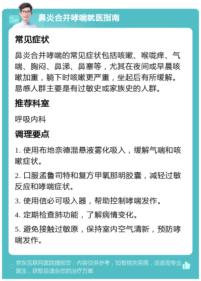 鼻炎合并哮喘就医指南 常见症状 鼻炎合并哮喘的常见症状包括咳嗽、喉咙痒、气喘、胸闷、鼻涕、鼻塞等，尤其在夜间或早晨咳嗽加重，躺下时咳嗽更严重，坐起后有所缓解。易感人群主要是有过敏史或家族史的人群。 推荐科室 呼吸内科 调理要点 1. 使用布地奈德混悬液雾化吸入，缓解气喘和咳嗽症状。 2. 口服孟鲁司特和复方甲氧那明胶囊，减轻过敏反应和哮喘症状。 3. 使用信必可吸入器，帮助控制哮喘发作。 4. 定期检查肺功能，了解病情变化。 5. 避免接触过敏原，保持室内空气清新，预防哮喘发作。