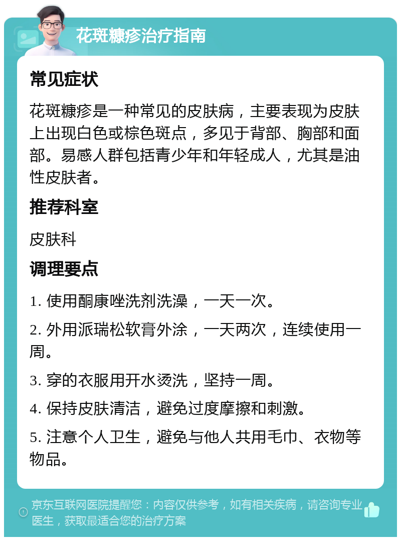 花斑糠疹治疗指南 常见症状 花斑糠疹是一种常见的皮肤病，主要表现为皮肤上出现白色或棕色斑点，多见于背部、胸部和面部。易感人群包括青少年和年轻成人，尤其是油性皮肤者。 推荐科室 皮肤科 调理要点 1. 使用酮康唑洗剂洗澡，一天一次。 2. 外用派瑞松软膏外涂，一天两次，连续使用一周。 3. 穿的衣服用开水烫洗，坚持一周。 4. 保持皮肤清洁，避免过度摩擦和刺激。 5. 注意个人卫生，避免与他人共用毛巾、衣物等物品。