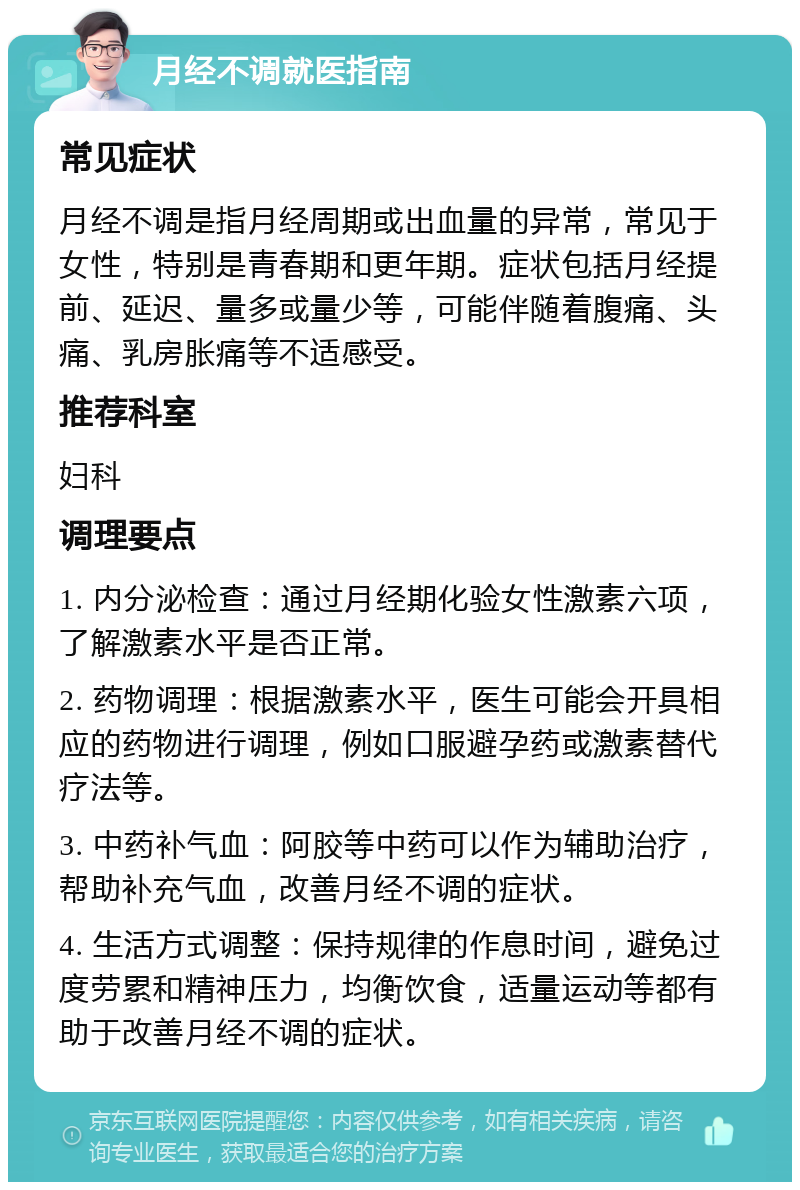 月经不调就医指南 常见症状 月经不调是指月经周期或出血量的异常，常见于女性，特别是青春期和更年期。症状包括月经提前、延迟、量多或量少等，可能伴随着腹痛、头痛、乳房胀痛等不适感受。 推荐科室 妇科 调理要点 1. 内分泌检查：通过月经期化验女性激素六项，了解激素水平是否正常。 2. 药物调理：根据激素水平，医生可能会开具相应的药物进行调理，例如口服避孕药或激素替代疗法等。 3. 中药补气血：阿胶等中药可以作为辅助治疗，帮助补充气血，改善月经不调的症状。 4. 生活方式调整：保持规律的作息时间，避免过度劳累和精神压力，均衡饮食，适量运动等都有助于改善月经不调的症状。