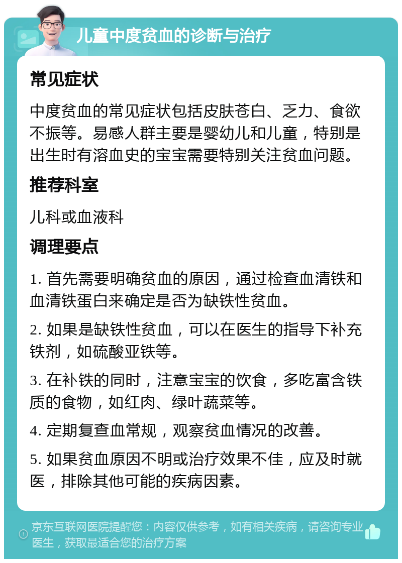 儿童中度贫血的诊断与治疗 常见症状 中度贫血的常见症状包括皮肤苍白、乏力、食欲不振等。易感人群主要是婴幼儿和儿童，特别是出生时有溶血史的宝宝需要特别关注贫血问题。 推荐科室 儿科或血液科 调理要点 1. 首先需要明确贫血的原因，通过检查血清铁和血清铁蛋白来确定是否为缺铁性贫血。 2. 如果是缺铁性贫血，可以在医生的指导下补充铁剂，如硫酸亚铁等。 3. 在补铁的同时，注意宝宝的饮食，多吃富含铁质的食物，如红肉、绿叶蔬菜等。 4. 定期复查血常规，观察贫血情况的改善。 5. 如果贫血原因不明或治疗效果不佳，应及时就医，排除其他可能的疾病因素。