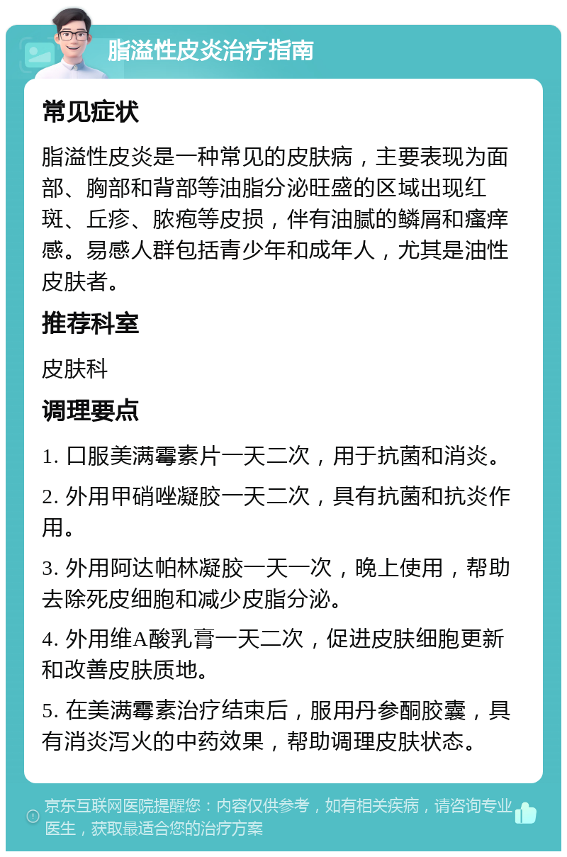 脂溢性皮炎治疗指南 常见症状 脂溢性皮炎是一种常见的皮肤病，主要表现为面部、胸部和背部等油脂分泌旺盛的区域出现红斑、丘疹、脓疱等皮损，伴有油腻的鳞屑和瘙痒感。易感人群包括青少年和成年人，尤其是油性皮肤者。 推荐科室 皮肤科 调理要点 1. 口服美满霉素片一天二次，用于抗菌和消炎。 2. 外用甲硝唑凝胶一天二次，具有抗菌和抗炎作用。 3. 外用阿达帕林凝胶一天一次，晚上使用，帮助去除死皮细胞和减少皮脂分泌。 4. 外用维A酸乳膏一天二次，促进皮肤细胞更新和改善皮肤质地。 5. 在美满霉素治疗结束后，服用丹参酮胶囊，具有消炎泻火的中药效果，帮助调理皮肤状态。