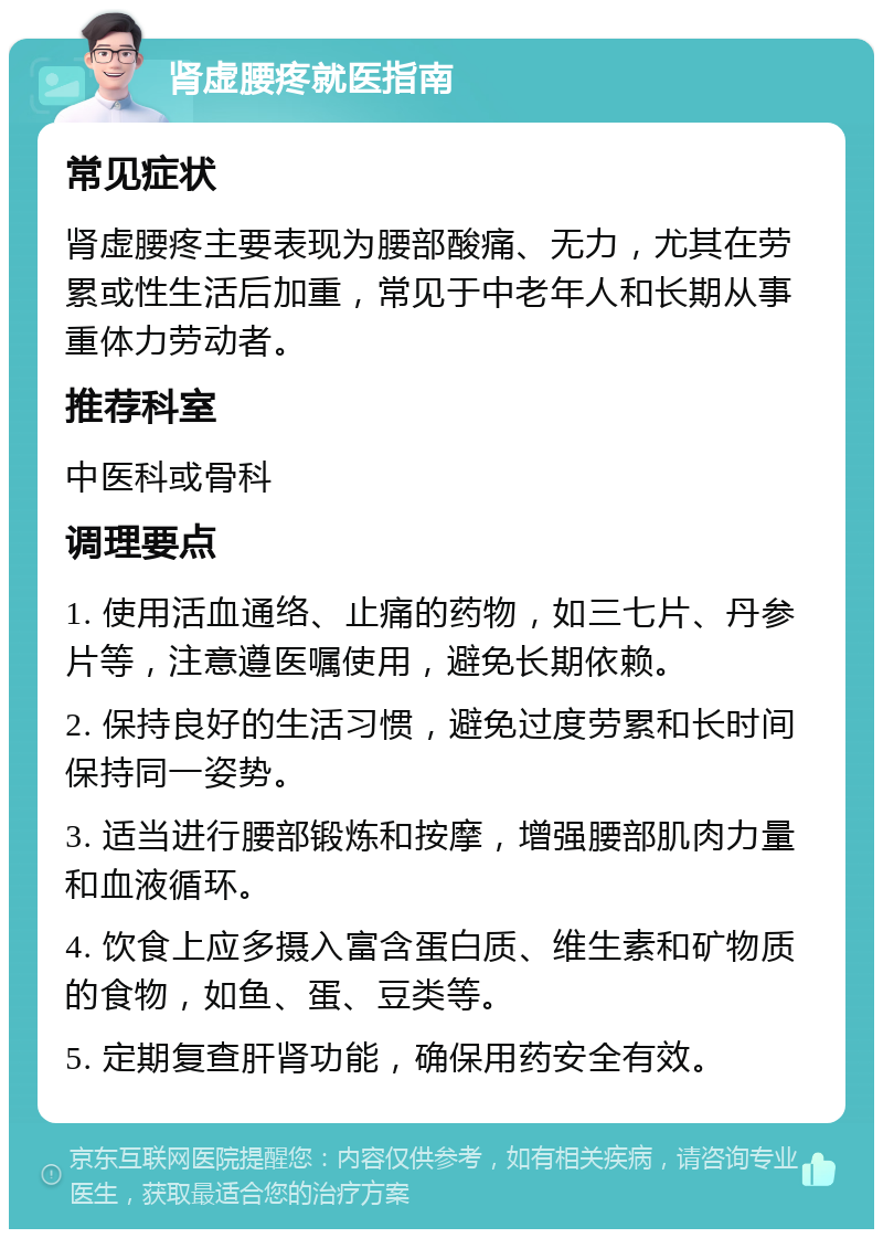 肾虚腰疼就医指南 常见症状 肾虚腰疼主要表现为腰部酸痛、无力，尤其在劳累或性生活后加重，常见于中老年人和长期从事重体力劳动者。 推荐科室 中医科或骨科 调理要点 1. 使用活血通络、止痛的药物，如三七片、丹参片等，注意遵医嘱使用，避免长期依赖。 2. 保持良好的生活习惯，避免过度劳累和长时间保持同一姿势。 3. 适当进行腰部锻炼和按摩，增强腰部肌肉力量和血液循环。 4. 饮食上应多摄入富含蛋白质、维生素和矿物质的食物，如鱼、蛋、豆类等。 5. 定期复查肝肾功能，确保用药安全有效。