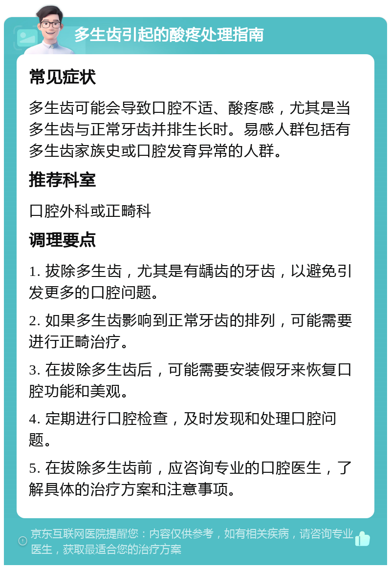 多生齿引起的酸疼处理指南 常见症状 多生齿可能会导致口腔不适、酸疼感，尤其是当多生齿与正常牙齿并排生长时。易感人群包括有多生齿家族史或口腔发育异常的人群。 推荐科室 口腔外科或正畸科 调理要点 1. 拔除多生齿，尤其是有龋齿的牙齿，以避免引发更多的口腔问题。 2. 如果多生齿影响到正常牙齿的排列，可能需要进行正畸治疗。 3. 在拔除多生齿后，可能需要安装假牙来恢复口腔功能和美观。 4. 定期进行口腔检查，及时发现和处理口腔问题。 5. 在拔除多生齿前，应咨询专业的口腔医生，了解具体的治疗方案和注意事项。