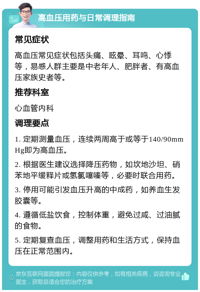 高血压用药与日常调理指南 常见症状 高血压常见症状包括头痛、眩晕、耳鸣、心悸等，易感人群主要是中老年人、肥胖者、有高血压家族史者等。 推荐科室 心血管内科 调理要点 1. 定期测量血压，连续两周高于或等于140/90mmHg即为高血压。 2. 根据医生建议选择降压药物，如坎地沙坦、硝苯地平缓释片或氢氯噻嗪等，必要时联合用药。 3. 停用可能引发血压升高的中成药，如养血生发胶囊等。 4. 遵循低盐饮食，控制体重，避免过咸、过油腻的食物。 5. 定期复查血压，调整用药和生活方式，保持血压在正常范围内。