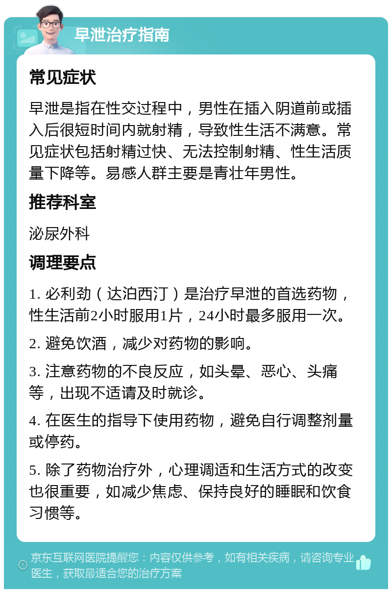 早泄治疗指南 常见症状 早泄是指在性交过程中，男性在插入阴道前或插入后很短时间内就射精，导致性生活不满意。常见症状包括射精过快、无法控制射精、性生活质量下降等。易感人群主要是青壮年男性。 推荐科室 泌尿外科 调理要点 1. 必利劲（达泊西汀）是治疗早泄的首选药物，性生活前2小时服用1片，24小时最多服用一次。 2. 避免饮酒，减少对药物的影响。 3. 注意药物的不良反应，如头晕、恶心、头痛等，出现不适请及时就诊。 4. 在医生的指导下使用药物，避免自行调整剂量或停药。 5. 除了药物治疗外，心理调适和生活方式的改变也很重要，如减少焦虑、保持良好的睡眠和饮食习惯等。