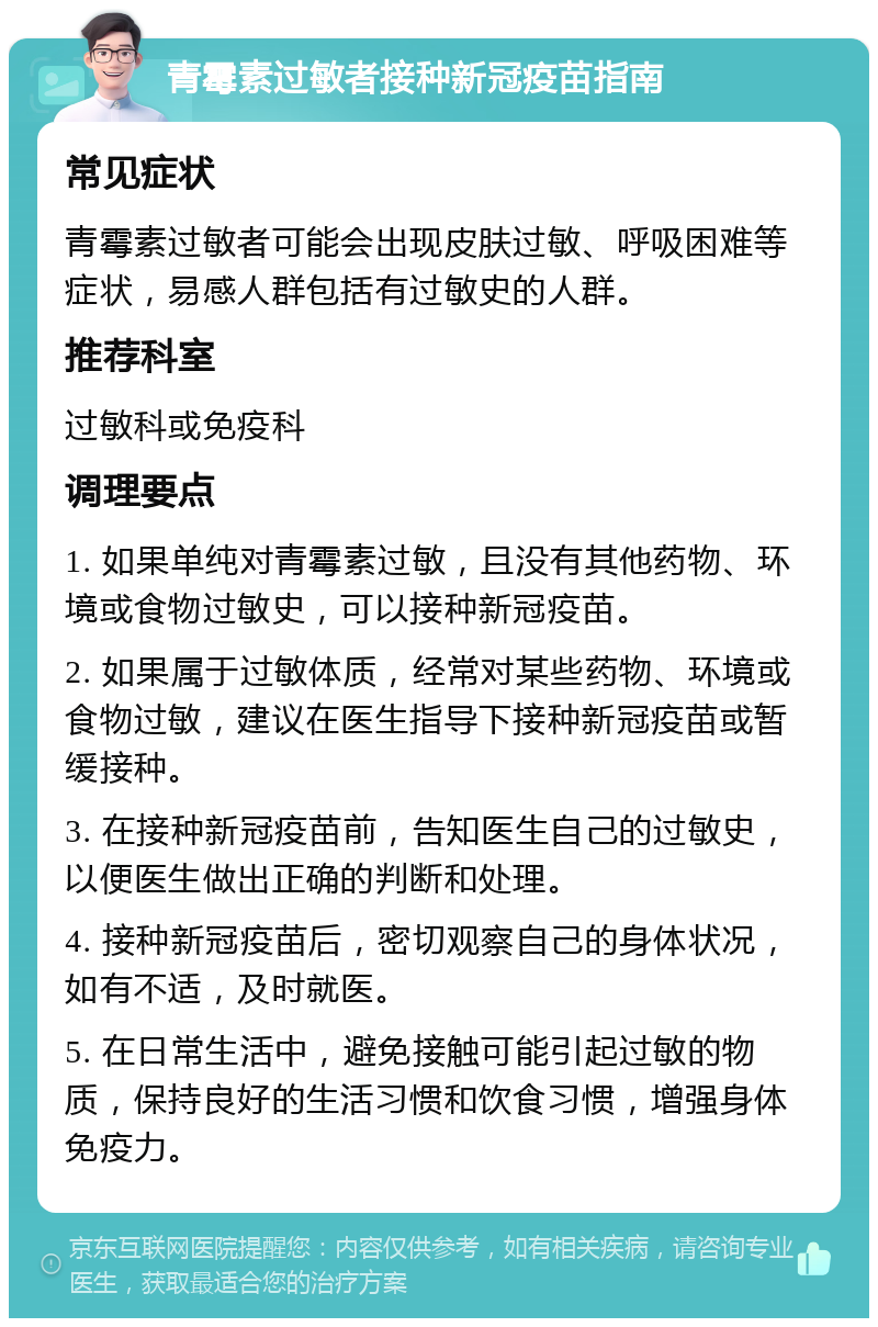 青霉素过敏者接种新冠疫苗指南 常见症状 青霉素过敏者可能会出现皮肤过敏、呼吸困难等症状，易感人群包括有过敏史的人群。 推荐科室 过敏科或免疫科 调理要点 1. 如果单纯对青霉素过敏，且没有其他药物、环境或食物过敏史，可以接种新冠疫苗。 2. 如果属于过敏体质，经常对某些药物、环境或食物过敏，建议在医生指导下接种新冠疫苗或暂缓接种。 3. 在接种新冠疫苗前，告知医生自己的过敏史，以便医生做出正确的判断和处理。 4. 接种新冠疫苗后，密切观察自己的身体状况，如有不适，及时就医。 5. 在日常生活中，避免接触可能引起过敏的物质，保持良好的生活习惯和饮食习惯，增强身体免疫力。