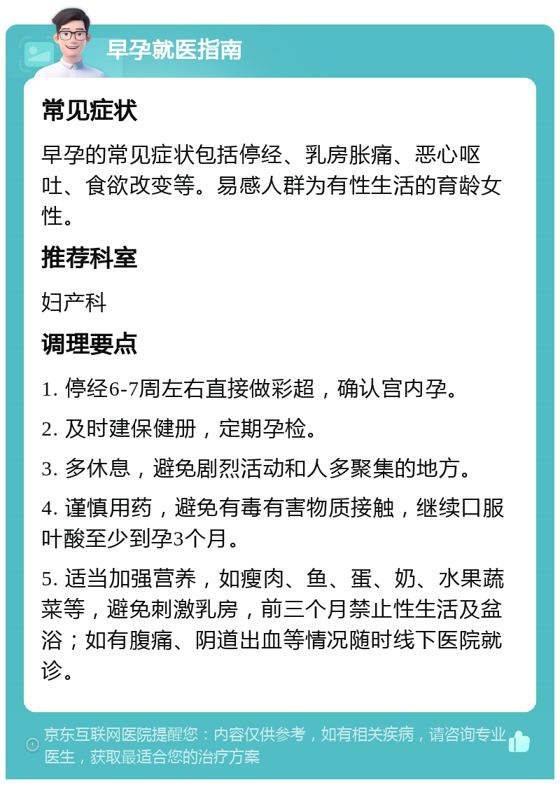 早孕就医指南 常见症状 早孕的常见症状包括停经、乳房胀痛、恶心呕吐、食欲改变等。易感人群为有性生活的育龄女性。 推荐科室 妇产科 调理要点 1. 停经6-7周左右直接做彩超，确认宫内孕。 2. 及时建保健册，定期孕检。 3. 多休息，避免剧烈活动和人多聚集的地方。 4. 谨慎用药，避免有毒有害物质接触，继续口服叶酸至少到孕3个月。 5. 适当加强营养，如瘦肉、鱼、蛋、奶、水果蔬菜等，避免刺激乳房，前三个月禁止性生活及盆浴；如有腹痛、阴道出血等情况随时线下医院就诊。