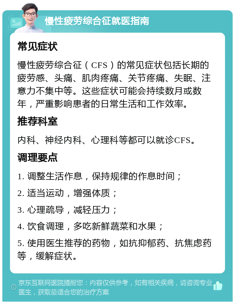 慢性疲劳综合征就医指南 常见症状 慢性疲劳综合征（CFS）的常见症状包括长期的疲劳感、头痛、肌肉疼痛、关节疼痛、失眠、注意力不集中等。这些症状可能会持续数月或数年，严重影响患者的日常生活和工作效率。 推荐科室 内科、神经内科、心理科等都可以就诊CFS。 调理要点 1. 调整生活作息，保持规律的作息时间； 2. 适当运动，增强体质； 3. 心理疏导，减轻压力； 4. 饮食调理，多吃新鲜蔬菜和水果； 5. 使用医生推荐的药物，如抗抑郁药、抗焦虑药等，缓解症状。