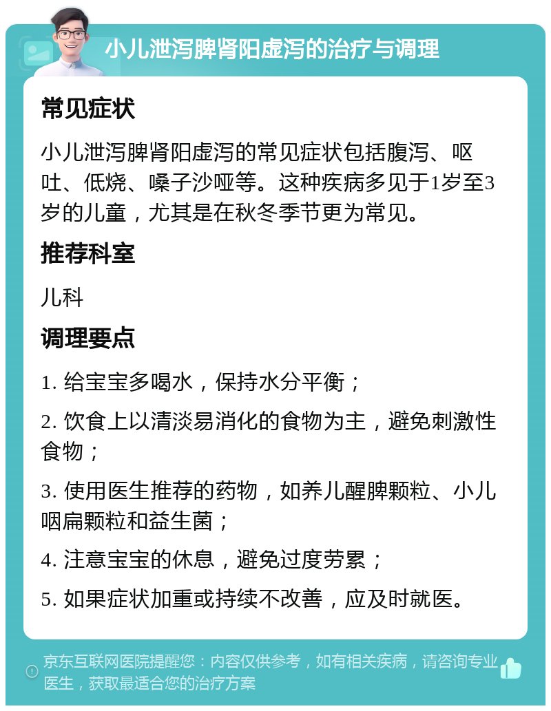 小儿泄泻脾肾阳虚泻的治疗与调理 常见症状 小儿泄泻脾肾阳虚泻的常见症状包括腹泻、呕吐、低烧、嗓子沙哑等。这种疾病多见于1岁至3岁的儿童，尤其是在秋冬季节更为常见。 推荐科室 儿科 调理要点 1. 给宝宝多喝水，保持水分平衡； 2. 饮食上以清淡易消化的食物为主，避免刺激性食物； 3. 使用医生推荐的药物，如养儿醒脾颗粒、小儿咽扁颗粒和益生菌； 4. 注意宝宝的休息，避免过度劳累； 5. 如果症状加重或持续不改善，应及时就医。