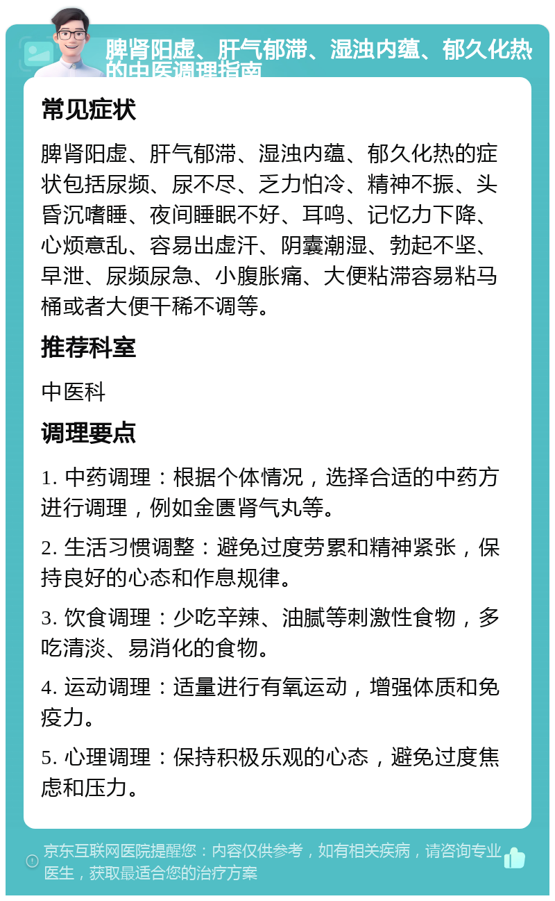 脾肾阳虚、肝气郁滞、湿浊内蕴、郁久化热的中医调理指南 常见症状 脾肾阳虚、肝气郁滞、湿浊内蕴、郁久化热的症状包括尿频、尿不尽、乏力怕冷、精神不振、头昏沉嗜睡、夜间睡眠不好、耳鸣、记忆力下降、心烦意乱、容易出虚汗、阴囊潮湿、勃起不坚、早泄、尿频尿急、小腹胀痛、大便粘滞容易粘马桶或者大便干稀不调等。 推荐科室 中医科 调理要点 1. 中药调理：根据个体情况，选择合适的中药方进行调理，例如金匮肾气丸等。 2. 生活习惯调整：避免过度劳累和精神紧张，保持良好的心态和作息规律。 3. 饮食调理：少吃辛辣、油腻等刺激性食物，多吃清淡、易消化的食物。 4. 运动调理：适量进行有氧运动，增强体质和免疫力。 5. 心理调理：保持积极乐观的心态，避免过度焦虑和压力。