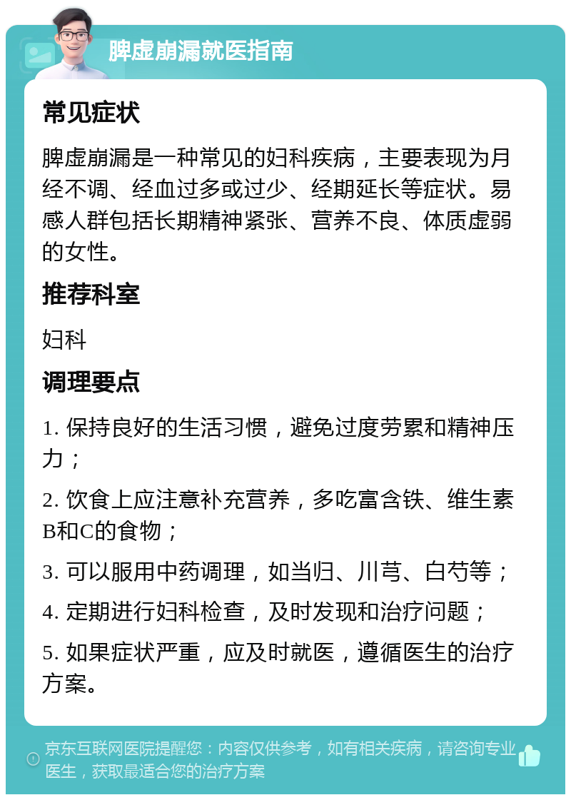 脾虚崩漏就医指南 常见症状 脾虚崩漏是一种常见的妇科疾病，主要表现为月经不调、经血过多或过少、经期延长等症状。易感人群包括长期精神紧张、营养不良、体质虚弱的女性。 推荐科室 妇科 调理要点 1. 保持良好的生活习惯，避免过度劳累和精神压力； 2. 饮食上应注意补充营养，多吃富含铁、维生素B和C的食物； 3. 可以服用中药调理，如当归、川芎、白芍等； 4. 定期进行妇科检查，及时发现和治疗问题； 5. 如果症状严重，应及时就医，遵循医生的治疗方案。