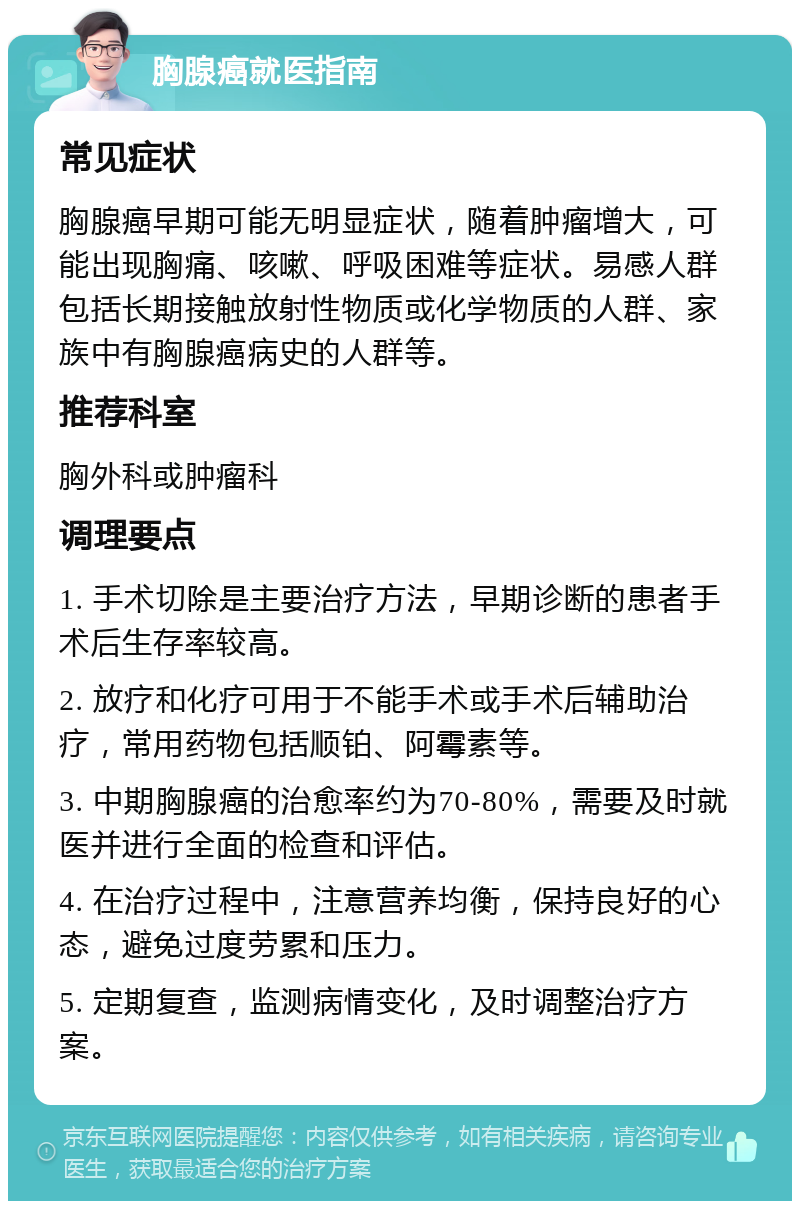 胸腺癌就医指南 常见症状 胸腺癌早期可能无明显症状，随着肿瘤增大，可能出现胸痛、咳嗽、呼吸困难等症状。易感人群包括长期接触放射性物质或化学物质的人群、家族中有胸腺癌病史的人群等。 推荐科室 胸外科或肿瘤科 调理要点 1. 手术切除是主要治疗方法，早期诊断的患者手术后生存率较高。 2. 放疗和化疗可用于不能手术或手术后辅助治疗，常用药物包括顺铂、阿霉素等。 3. 中期胸腺癌的治愈率约为70-80%，需要及时就医并进行全面的检查和评估。 4. 在治疗过程中，注意营养均衡，保持良好的心态，避免过度劳累和压力。 5. 定期复查，监测病情变化，及时调整治疗方案。