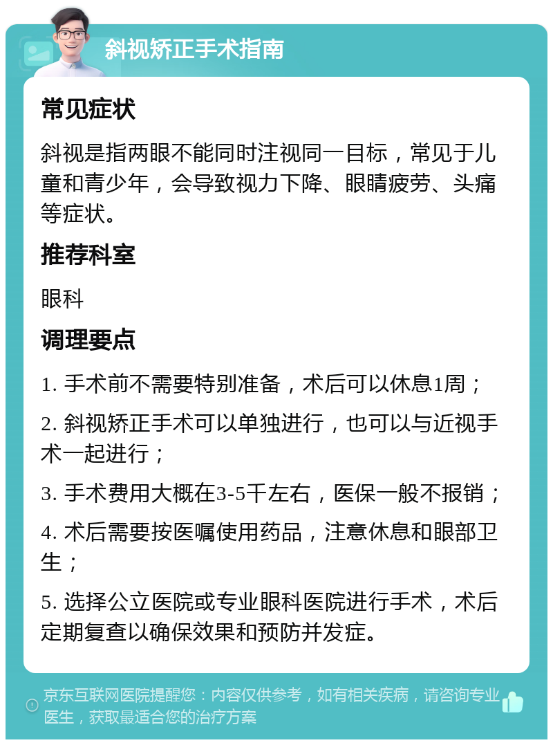 斜视矫正手术指南 常见症状 斜视是指两眼不能同时注视同一目标，常见于儿童和青少年，会导致视力下降、眼睛疲劳、头痛等症状。 推荐科室 眼科 调理要点 1. 手术前不需要特别准备，术后可以休息1周； 2. 斜视矫正手术可以单独进行，也可以与近视手术一起进行； 3. 手术费用大概在3-5千左右，医保一般不报销； 4. 术后需要按医嘱使用药品，注意休息和眼部卫生； 5. 选择公立医院或专业眼科医院进行手术，术后定期复查以确保效果和预防并发症。