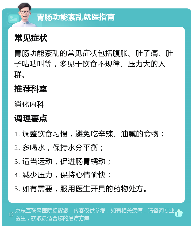 胃肠功能紊乱就医指南 常见症状 胃肠功能紊乱的常见症状包括腹胀、肚子痛、肚子咕咕叫等，多见于饮食不规律、压力大的人群。 推荐科室 消化内科 调理要点 1. 调整饮食习惯，避免吃辛辣、油腻的食物； 2. 多喝水，保持水分平衡； 3. 适当运动，促进肠胃蠕动； 4. 减少压力，保持心情愉快； 5. 如有需要，服用医生开具的药物处方。