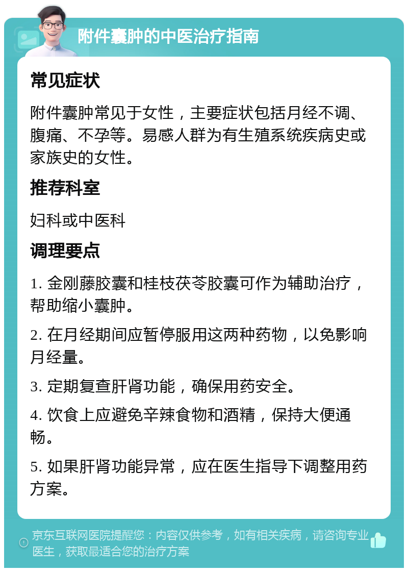 附件囊肿的中医治疗指南 常见症状 附件囊肿常见于女性，主要症状包括月经不调、腹痛、不孕等。易感人群为有生殖系统疾病史或家族史的女性。 推荐科室 妇科或中医科 调理要点 1. 金刚藤胶囊和桂枝茯苓胶囊可作为辅助治疗，帮助缩小囊肿。 2. 在月经期间应暂停服用这两种药物，以免影响月经量。 3. 定期复查肝肾功能，确保用药安全。 4. 饮食上应避免辛辣食物和酒精，保持大便通畅。 5. 如果肝肾功能异常，应在医生指导下调整用药方案。