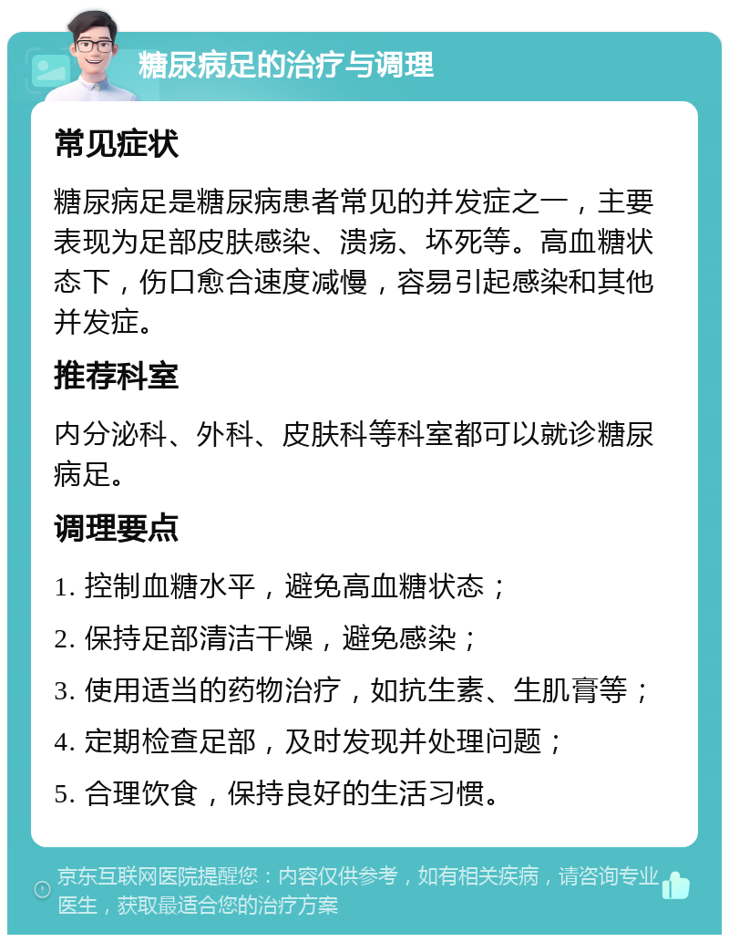 糖尿病足的治疗与调理 常见症状 糖尿病足是糖尿病患者常见的并发症之一，主要表现为足部皮肤感染、溃疡、坏死等。高血糖状态下，伤口愈合速度减慢，容易引起感染和其他并发症。 推荐科室 内分泌科、外科、皮肤科等科室都可以就诊糖尿病足。 调理要点 1. 控制血糖水平，避免高血糖状态； 2. 保持足部清洁干燥，避免感染； 3. 使用适当的药物治疗，如抗生素、生肌膏等； 4. 定期检查足部，及时发现并处理问题； 5. 合理饮食，保持良好的生活习惯。