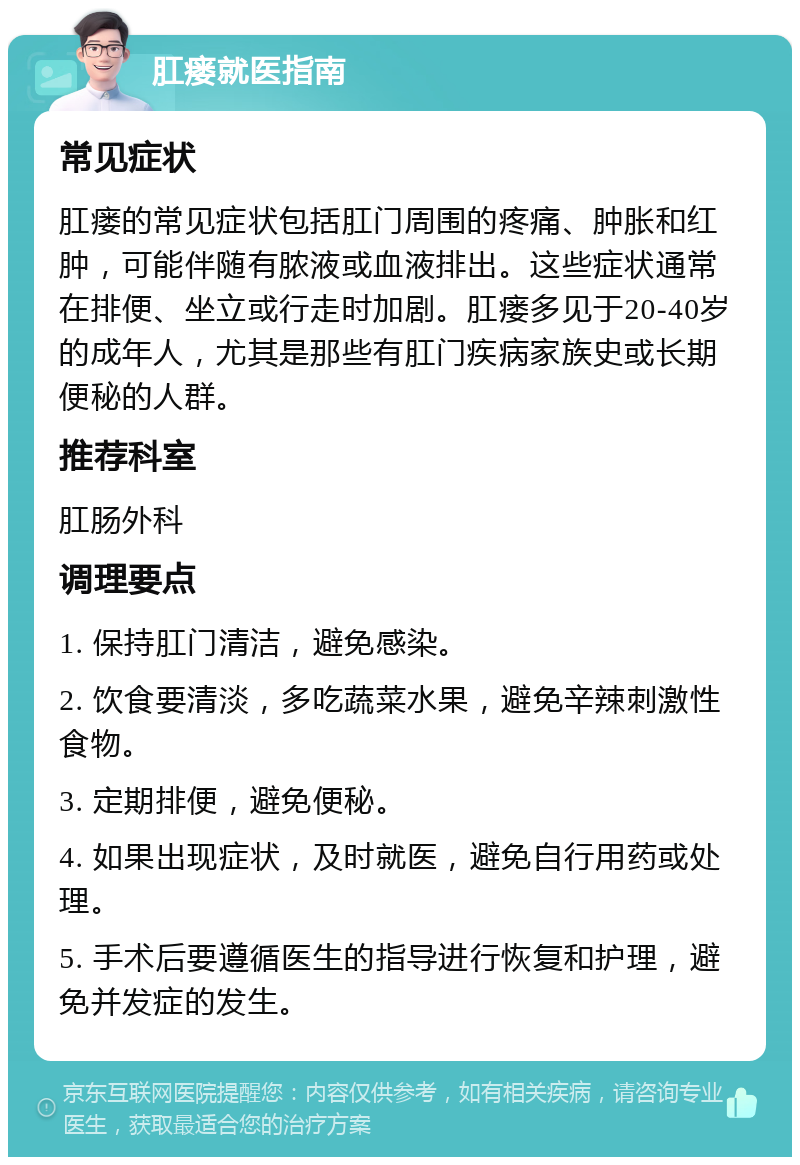 肛瘘就医指南 常见症状 肛瘘的常见症状包括肛门周围的疼痛、肿胀和红肿，可能伴随有脓液或血液排出。这些症状通常在排便、坐立或行走时加剧。肛瘘多见于20-40岁的成年人，尤其是那些有肛门疾病家族史或长期便秘的人群。 推荐科室 肛肠外科 调理要点 1. 保持肛门清洁，避免感染。 2. 饮食要清淡，多吃蔬菜水果，避免辛辣刺激性食物。 3. 定期排便，避免便秘。 4. 如果出现症状，及时就医，避免自行用药或处理。 5. 手术后要遵循医生的指导进行恢复和护理，避免并发症的发生。