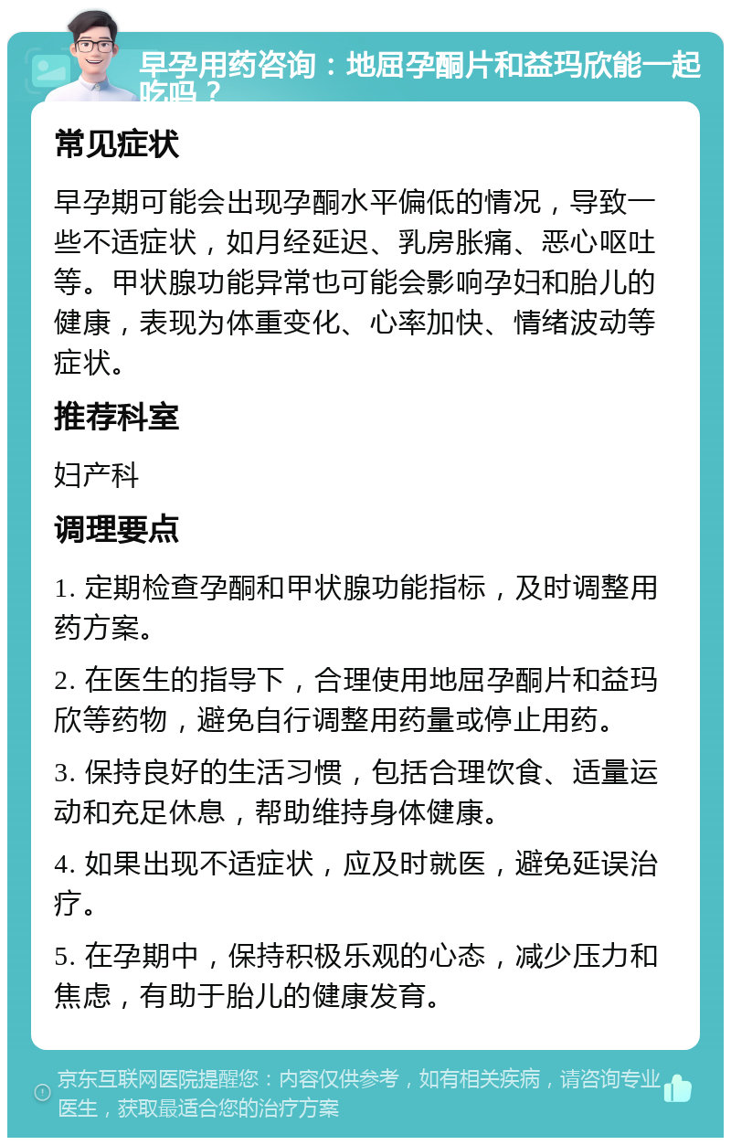 早孕用药咨询：地屈孕酮片和益玛欣能一起吃吗？ 常见症状 早孕期可能会出现孕酮水平偏低的情况，导致一些不适症状，如月经延迟、乳房胀痛、恶心呕吐等。甲状腺功能异常也可能会影响孕妇和胎儿的健康，表现为体重变化、心率加快、情绪波动等症状。 推荐科室 妇产科 调理要点 1. 定期检查孕酮和甲状腺功能指标，及时调整用药方案。 2. 在医生的指导下，合理使用地屈孕酮片和益玛欣等药物，避免自行调整用药量或停止用药。 3. 保持良好的生活习惯，包括合理饮食、适量运动和充足休息，帮助维持身体健康。 4. 如果出现不适症状，应及时就医，避免延误治疗。 5. 在孕期中，保持积极乐观的心态，减少压力和焦虑，有助于胎儿的健康发育。