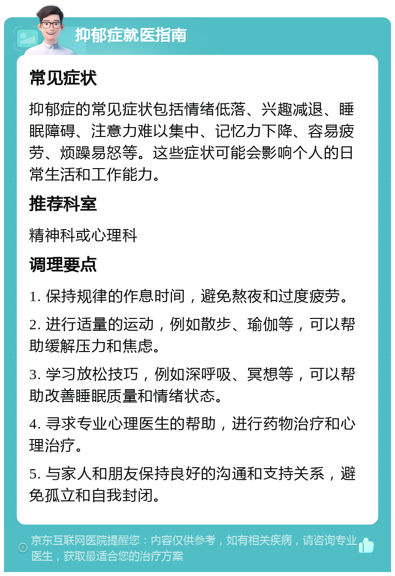 抑郁症就医指南 常见症状 抑郁症的常见症状包括情绪低落、兴趣减退、睡眠障碍、注意力难以集中、记忆力下降、容易疲劳、烦躁易怒等。这些症状可能会影响个人的日常生活和工作能力。 推荐科室 精神科或心理科 调理要点 1. 保持规律的作息时间，避免熬夜和过度疲劳。 2. 进行适量的运动，例如散步、瑜伽等，可以帮助缓解压力和焦虑。 3. 学习放松技巧，例如深呼吸、冥想等，可以帮助改善睡眠质量和情绪状态。 4. 寻求专业心理医生的帮助，进行药物治疗和心理治疗。 5. 与家人和朋友保持良好的沟通和支持关系，避免孤立和自我封闭。