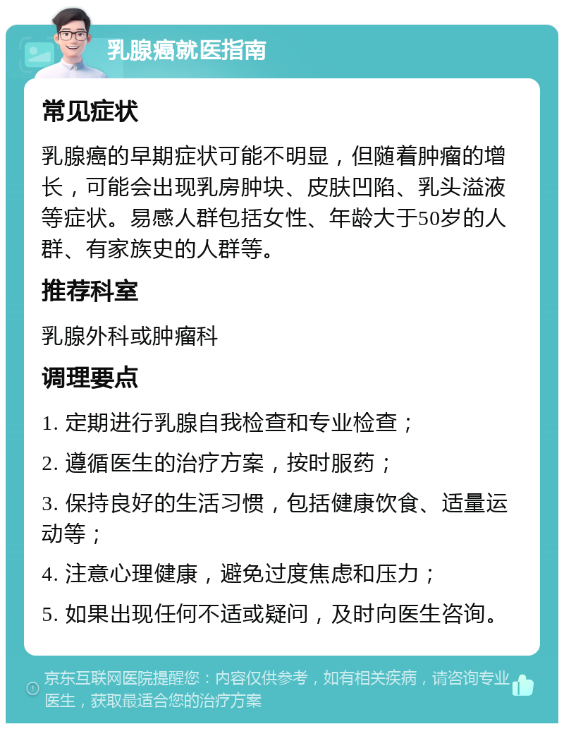 乳腺癌就医指南 常见症状 乳腺癌的早期症状可能不明显，但随着肿瘤的增长，可能会出现乳房肿块、皮肤凹陷、乳头溢液等症状。易感人群包括女性、年龄大于50岁的人群、有家族史的人群等。 推荐科室 乳腺外科或肿瘤科 调理要点 1. 定期进行乳腺自我检查和专业检查； 2. 遵循医生的治疗方案，按时服药； 3. 保持良好的生活习惯，包括健康饮食、适量运动等； 4. 注意心理健康，避免过度焦虑和压力； 5. 如果出现任何不适或疑问，及时向医生咨询。