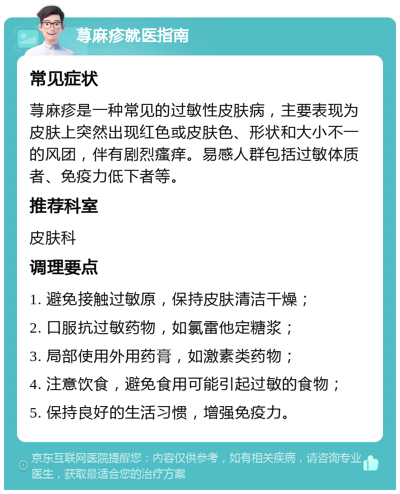 荨麻疹就医指南 常见症状 荨麻疹是一种常见的过敏性皮肤病，主要表现为皮肤上突然出现红色或皮肤色、形状和大小不一的风团，伴有剧烈瘙痒。易感人群包括过敏体质者、免疫力低下者等。 推荐科室 皮肤科 调理要点 1. 避免接触过敏原，保持皮肤清洁干燥； 2. 口服抗过敏药物，如氯雷他定糖浆； 3. 局部使用外用药膏，如激素类药物； 4. 注意饮食，避免食用可能引起过敏的食物； 5. 保持良好的生活习惯，增强免疫力。