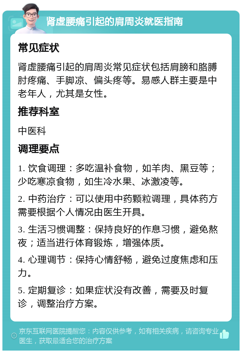 肾虚腰痛引起的肩周炎就医指南 常见症状 肾虚腰痛引起的肩周炎常见症状包括肩膀和胳膊肘疼痛、手脚凉、偏头疼等。易感人群主要是中老年人，尤其是女性。 推荐科室 中医科 调理要点 1. 饮食调理：多吃温补食物，如羊肉、黑豆等；少吃寒凉食物，如生冷水果、冰激凌等。 2. 中药治疗：可以使用中药颗粒调理，具体药方需要根据个人情况由医生开具。 3. 生活习惯调整：保持良好的作息习惯，避免熬夜；适当进行体育锻炼，增强体质。 4. 心理调节：保持心情舒畅，避免过度焦虑和压力。 5. 定期复诊：如果症状没有改善，需要及时复诊，调整治疗方案。