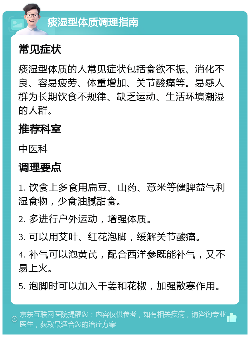 痰湿型体质调理指南 常见症状 痰湿型体质的人常见症状包括食欲不振、消化不良、容易疲劳、体重增加、关节酸痛等。易感人群为长期饮食不规律、缺乏运动、生活环境潮湿的人群。 推荐科室 中医科 调理要点 1. 饮食上多食用扁豆、山药、薏米等健脾益气利湿食物，少食油腻甜食。 2. 多进行户外运动，增强体质。 3. 可以用艾叶、红花泡脚，缓解关节酸痛。 4. 补气可以泡黄芪，配合西洋参既能补气，又不易上火。 5. 泡脚时可以加入干姜和花椒，加强散寒作用。