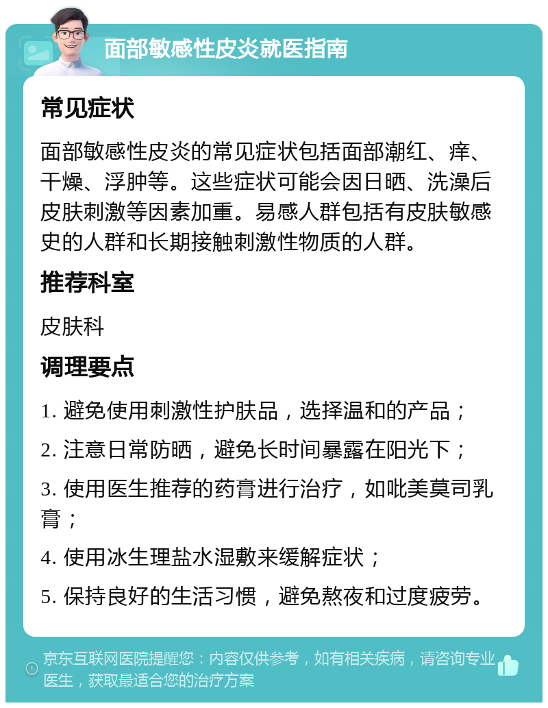 面部敏感性皮炎就医指南 常见症状 面部敏感性皮炎的常见症状包括面部潮红、痒、干燥、浮肿等。这些症状可能会因日晒、洗澡后皮肤刺激等因素加重。易感人群包括有皮肤敏感史的人群和长期接触刺激性物质的人群。 推荐科室 皮肤科 调理要点 1. 避免使用刺激性护肤品，选择温和的产品； 2. 注意日常防晒，避免长时间暴露在阳光下； 3. 使用医生推荐的药膏进行治疗，如吡美莫司乳膏； 4. 使用冰生理盐水湿敷来缓解症状； 5. 保持良好的生活习惯，避免熬夜和过度疲劳。