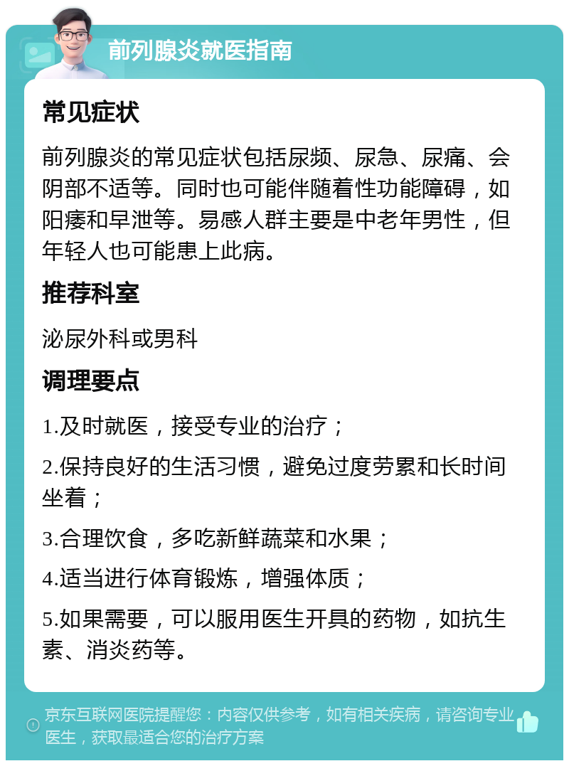 前列腺炎就医指南 常见症状 前列腺炎的常见症状包括尿频、尿急、尿痛、会阴部不适等。同时也可能伴随着性功能障碍，如阳痿和早泄等。易感人群主要是中老年男性，但年轻人也可能患上此病。 推荐科室 泌尿外科或男科 调理要点 1.及时就医，接受专业的治疗； 2.保持良好的生活习惯，避免过度劳累和长时间坐着； 3.合理饮食，多吃新鲜蔬菜和水果； 4.适当进行体育锻炼，增强体质； 5.如果需要，可以服用医生开具的药物，如抗生素、消炎药等。