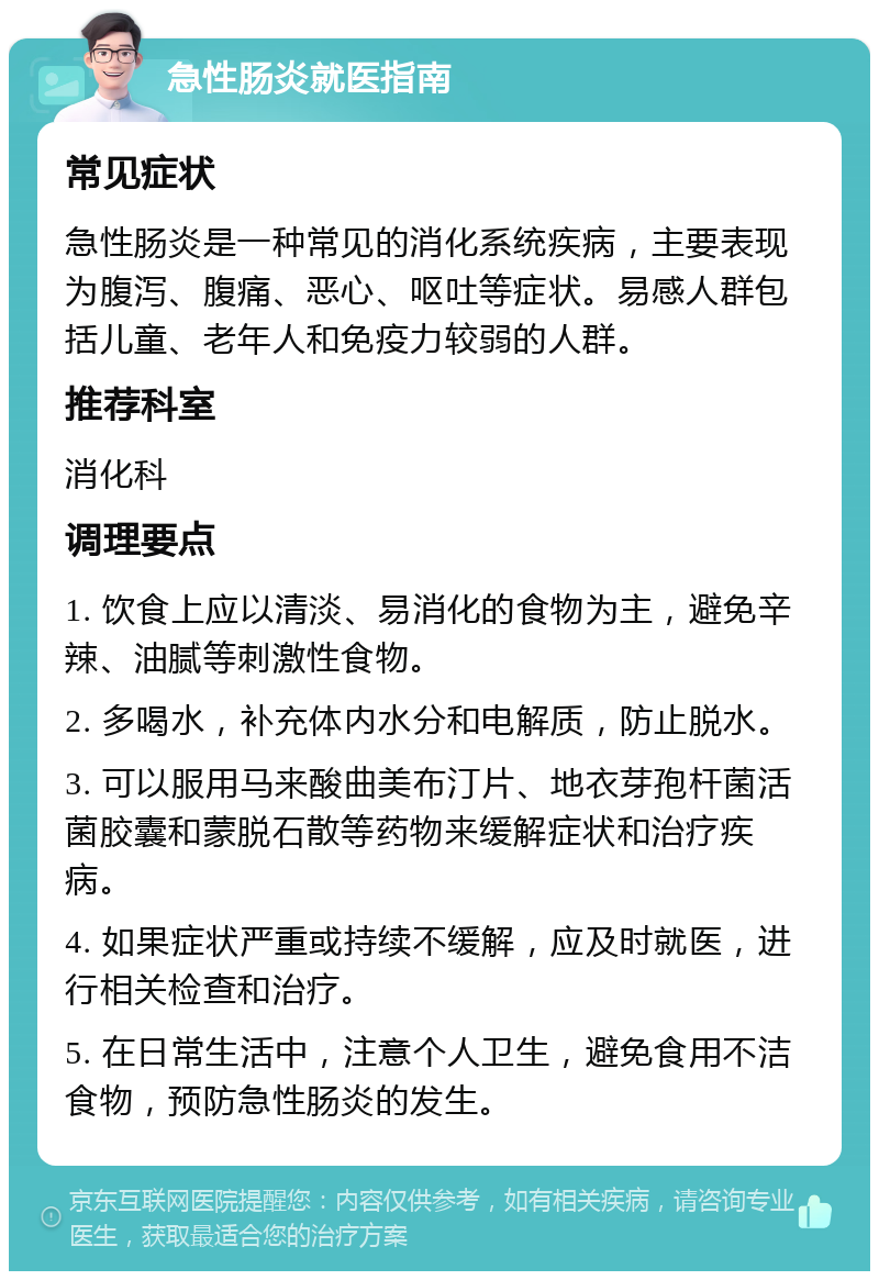 急性肠炎就医指南 常见症状 急性肠炎是一种常见的消化系统疾病，主要表现为腹泻、腹痛、恶心、呕吐等症状。易感人群包括儿童、老年人和免疫力较弱的人群。 推荐科室 消化科 调理要点 1. 饮食上应以清淡、易消化的食物为主，避免辛辣、油腻等刺激性食物。 2. 多喝水，补充体内水分和电解质，防止脱水。 3. 可以服用马来酸曲美布汀片、地衣芽孢杆菌活菌胶囊和蒙脱石散等药物来缓解症状和治疗疾病。 4. 如果症状严重或持续不缓解，应及时就医，进行相关检查和治疗。 5. 在日常生活中，注意个人卫生，避免食用不洁食物，预防急性肠炎的发生。