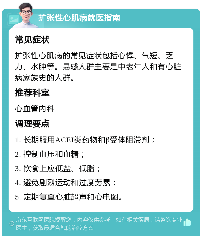 扩张性心肌病就医指南 常见症状 扩张性心肌病的常见症状包括心悸、气短、乏力、水肿等。易感人群主要是中老年人和有心脏病家族史的人群。 推荐科室 心血管内科 调理要点 1. 长期服用ACEI类药物和β受体阻滞剂； 2. 控制血压和血糖； 3. 饮食上应低盐、低脂； 4. 避免剧烈运动和过度劳累； 5. 定期复查心脏超声和心电图。