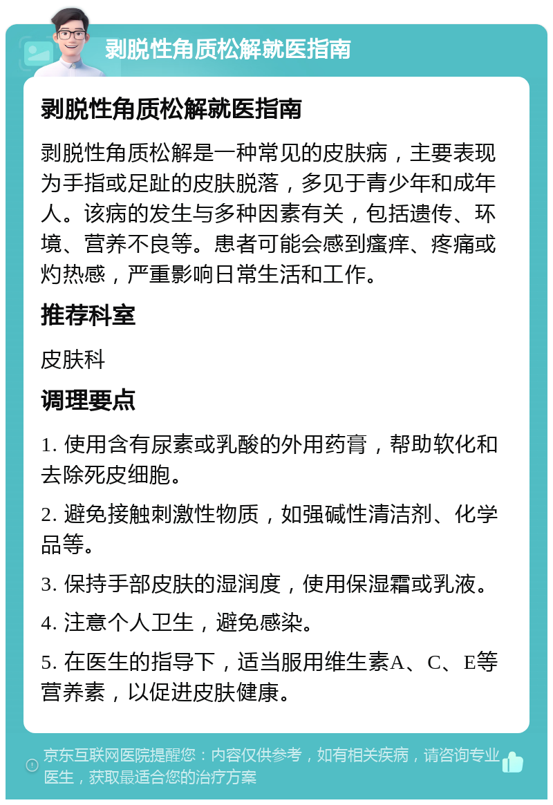 剥脱性角质松解就医指南 剥脱性角质松解就医指南 剥脱性角质松解是一种常见的皮肤病，主要表现为手指或足趾的皮肤脱落，多见于青少年和成年人。该病的发生与多种因素有关，包括遗传、环境、营养不良等。患者可能会感到瘙痒、疼痛或灼热感，严重影响日常生活和工作。 推荐科室 皮肤科 调理要点 1. 使用含有尿素或乳酸的外用药膏，帮助软化和去除死皮细胞。 2. 避免接触刺激性物质，如强碱性清洁剂、化学品等。 3. 保持手部皮肤的湿润度，使用保湿霜或乳液。 4. 注意个人卫生，避免感染。 5. 在医生的指导下，适当服用维生素A、C、E等营养素，以促进皮肤健康。