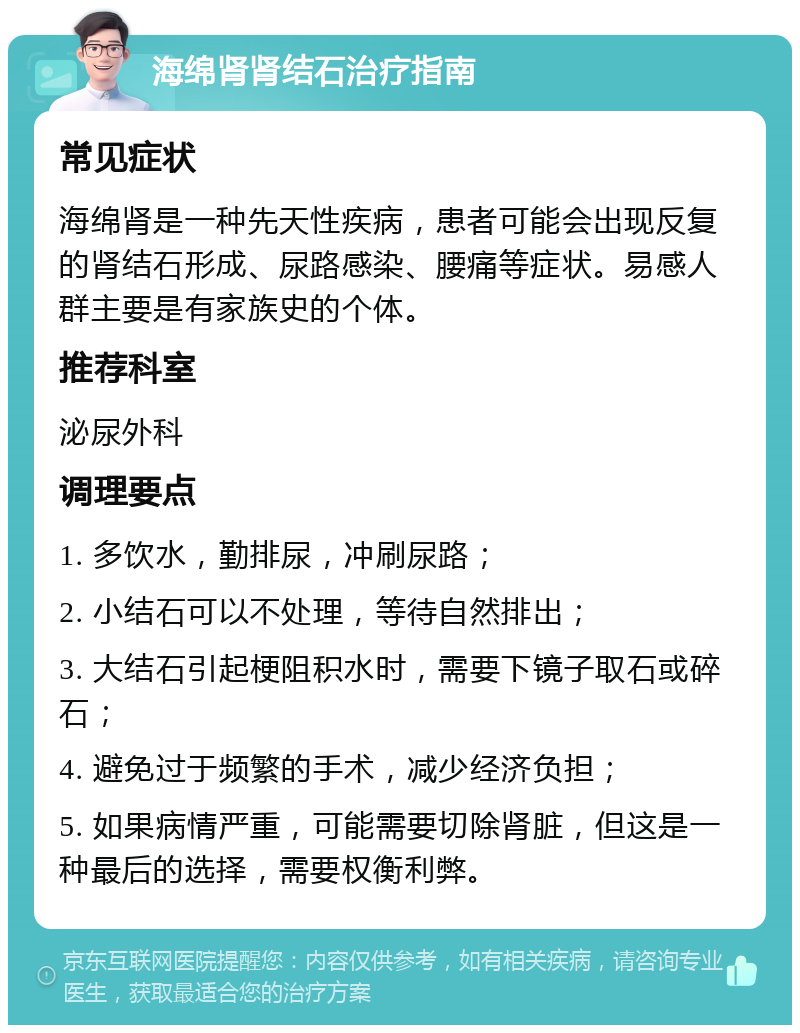 海绵肾肾结石治疗指南 常见症状 海绵肾是一种先天性疾病，患者可能会出现反复的肾结石形成、尿路感染、腰痛等症状。易感人群主要是有家族史的个体。 推荐科室 泌尿外科 调理要点 1. 多饮水，勤排尿，冲刷尿路； 2. 小结石可以不处理，等待自然排出； 3. 大结石引起梗阻积水时，需要下镜子取石或碎石； 4. 避免过于频繁的手术，减少经济负担； 5. 如果病情严重，可能需要切除肾脏，但这是一种最后的选择，需要权衡利弊。