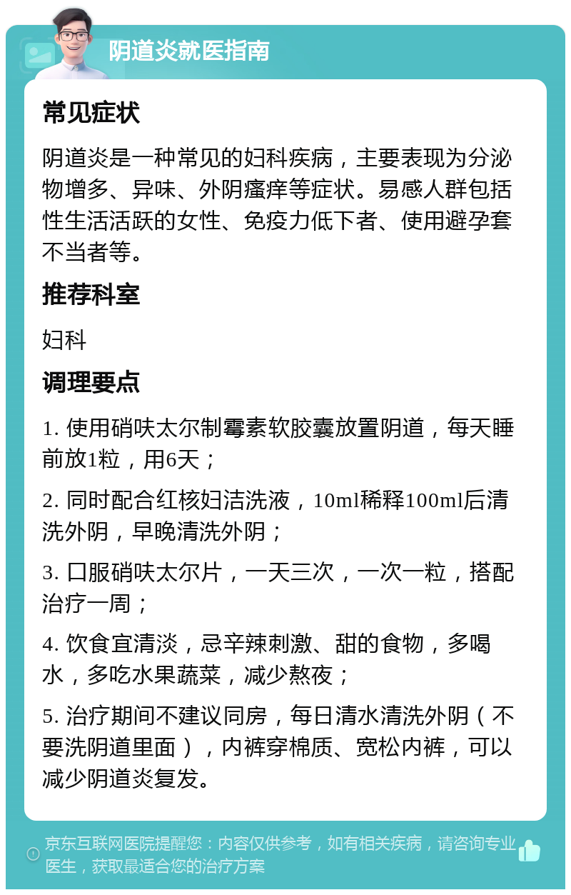 阴道炎就医指南 常见症状 阴道炎是一种常见的妇科疾病，主要表现为分泌物增多、异味、外阴瘙痒等症状。易感人群包括性生活活跃的女性、免疫力低下者、使用避孕套不当者等。 推荐科室 妇科 调理要点 1. 使用硝呋太尔制霉素软胶囊放置阴道，每天睡前放1粒，用6天； 2. 同时配合红核妇洁洗液，10ml稀释100ml后清洗外阴，早晚清洗外阴； 3. 口服硝呋太尔片，一天三次，一次一粒，搭配治疗一周； 4. 饮食宜清淡，忌辛辣刺激、甜的食物，多喝水，多吃水果蔬菜，减少熬夜； 5. 治疗期间不建议同房，每日清水清洗外阴（不要洗阴道里面），内裤穿棉质、宽松内裤，可以减少阴道炎复发。