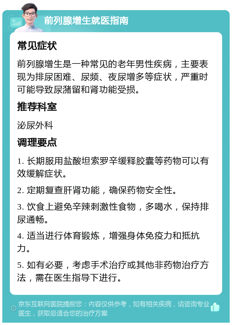 前列腺增生就医指南 常见症状 前列腺增生是一种常见的老年男性疾病，主要表现为排尿困难、尿频、夜尿增多等症状，严重时可能导致尿潴留和肾功能受损。 推荐科室 泌尿外科 调理要点 1. 长期服用盐酸坦索罗辛缓释胶囊等药物可以有效缓解症状。 2. 定期复查肝肾功能，确保药物安全性。 3. 饮食上避免辛辣刺激性食物，多喝水，保持排尿通畅。 4. 适当进行体育锻炼，增强身体免疫力和抵抗力。 5. 如有必要，考虑手术治疗或其他非药物治疗方法，需在医生指导下进行。