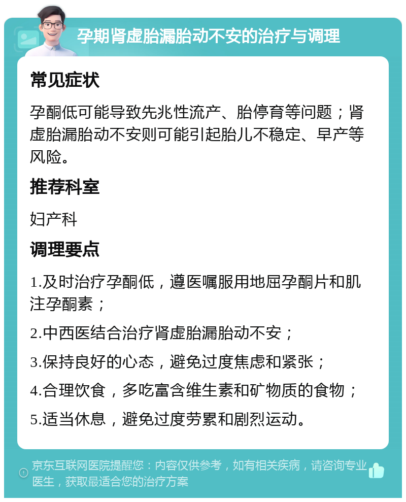 孕期肾虚胎漏胎动不安的治疗与调理 常见症状 孕酮低可能导致先兆性流产、胎停育等问题；肾虚胎漏胎动不安则可能引起胎儿不稳定、早产等风险。 推荐科室 妇产科 调理要点 1.及时治疗孕酮低，遵医嘱服用地屈孕酮片和肌注孕酮素； 2.中西医结合治疗肾虚胎漏胎动不安； 3.保持良好的心态，避免过度焦虑和紧张； 4.合理饮食，多吃富含维生素和矿物质的食物； 5.适当休息，避免过度劳累和剧烈运动。